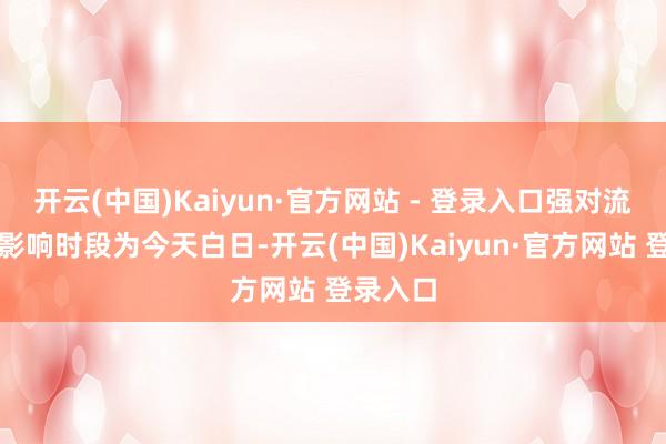 开云(中国)Kaiyun·官方网站 - 登录入口强对流的主要影响时段为今天白日-开云(中国)Kaiyun·官方网站 登录入口