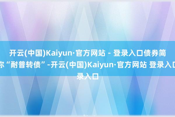 开云(中国)Kaiyun·官方网站 - 登录入口债券简称“耐普转债”-开云(中国)Kaiyun·官方网站 登录入口