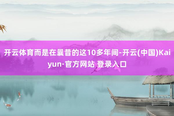 开云体育而是在曩昔的这10多年间-开云(中国)Kaiyun·官方网站 登录入口