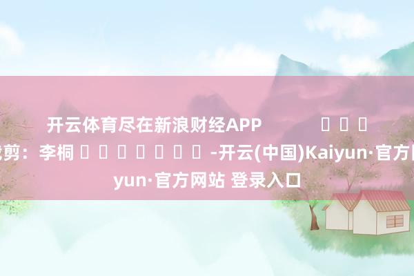 开云体育尽在新浪财经APP            						包袱裁剪：李桐 							-开云(中国)Kaiyun·官方网站 登录入口