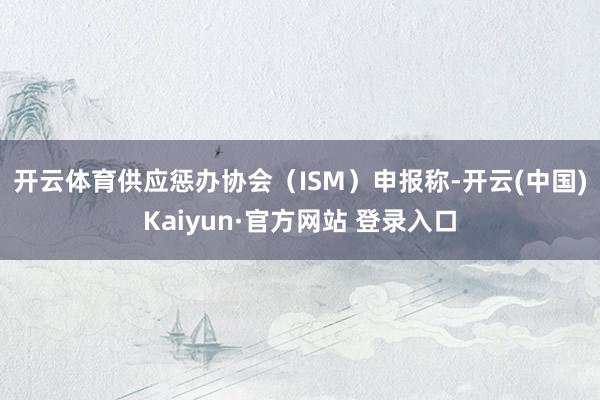 开云体育　　供应惩办协会（ISM）申报称-开云(中国)Kaiyun·官方网站 登录入口