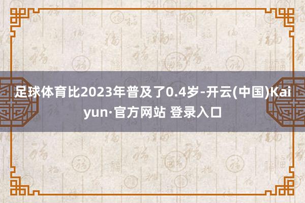 足球体育比2023年普及了0.4岁-开云(中国)Kaiyun·官方网站 登录入口