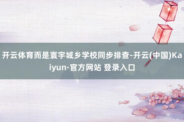 开云体育而是寰宇城乡学校同步排查-开云(中国)Kaiyun·官方网站 登录入口