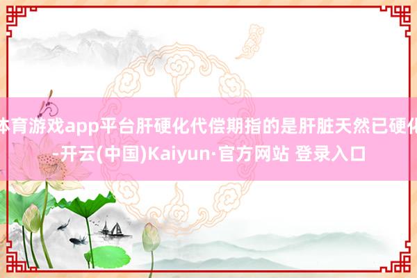 体育游戏app平台肝硬化代偿期指的是肝脏天然已硬化-开云(中国)Kaiyun·官方网站 登录入口