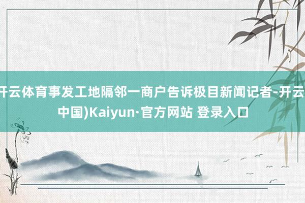 开云体育事发工地隔邻一商户告诉极目新闻记者-开云(中国)Kaiyun·官方网站 登录入口