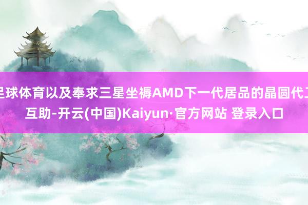 足球体育以及奉求三星坐褥AMD下一代居品的晶圆代工互助-开云(中国)Kaiyun·官方网站 登录入口