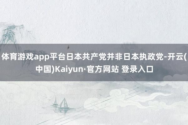 体育游戏app平台日本共产党并非日本执政党-开云(中国)Kaiyun·官方网站 登录入口
