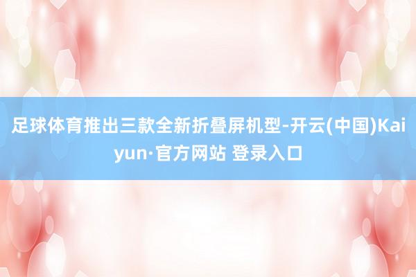 足球体育推出三款全新折叠屏机型-开云(中国)Kaiyun·官方网站 登录入口