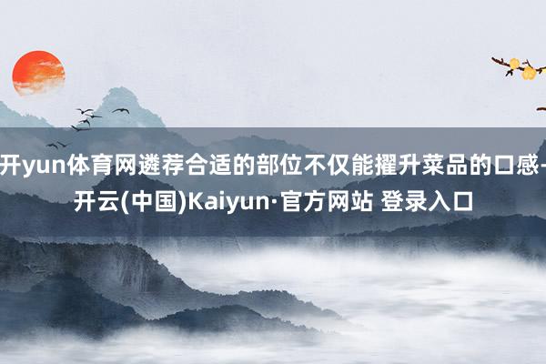 开yun体育网遴荐合适的部位不仅能擢升菜品的口感-开云(中国)Kaiyun·官方网站 登录入口