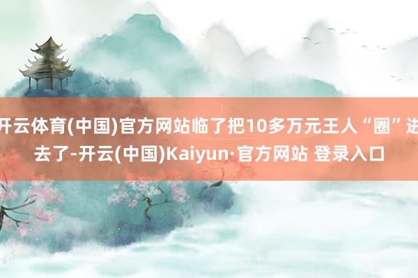 开云体育(中国)官方网站临了把10多万元王人“圈”进去了-开云(中国)Kaiyun·官方网站 登录入口