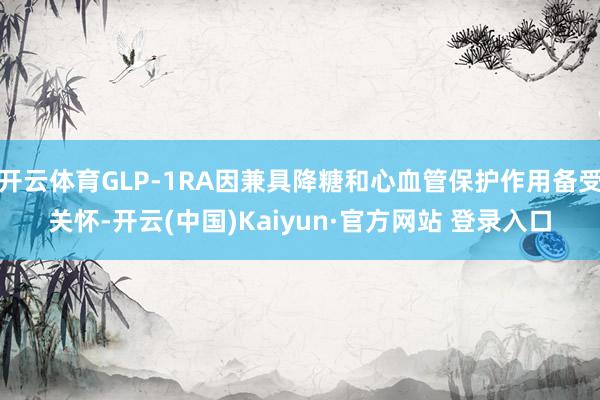 开云体育GLP-1RA因兼具降糖和心血管保护作用备受关怀-开云(中国)Kaiyun·官方网站 登录入口