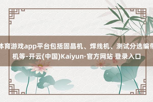 体育游戏app平台包括固晶机、焊线机、测试分选编带机等-开云(中国)Kaiyun·官方网站 登录入口