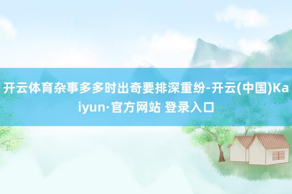 开云体育杂事多多时出奇要排深重纷-开云(中国)Kaiyun·官方网站 登录入口