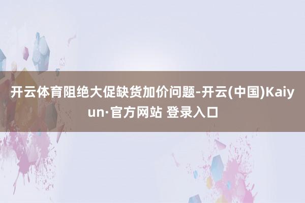 开云体育阻绝大促缺货加价问题-开云(中国)Kaiyun·官方网站 登录入口