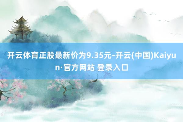 开云体育正股最新价为9.35元-开云(中国)Kaiyun·官方网站 登录入口