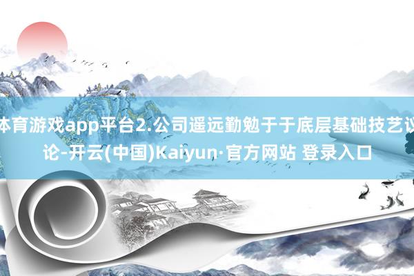 体育游戏app平台2.公司遥远勤勉于于底层基础技艺议论-开云(中国)Kaiyun·官方网站 登录入口