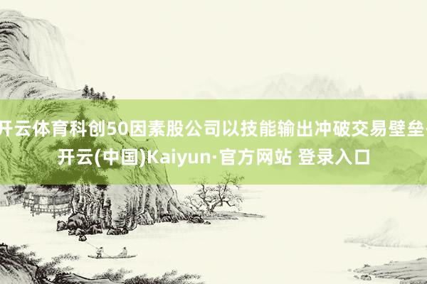 开云体育科创50因素股公司以技能输出冲破交易壁垒-开云(中国)Kaiyun·官方网站 登录入口