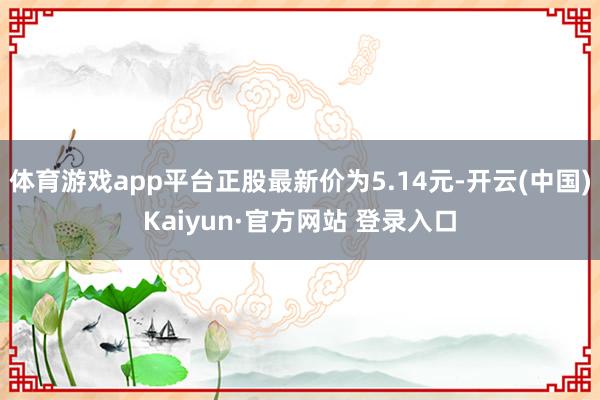 体育游戏app平台正股最新价为5.14元-开云(中国)Kaiyun·官方网站 登录入口
