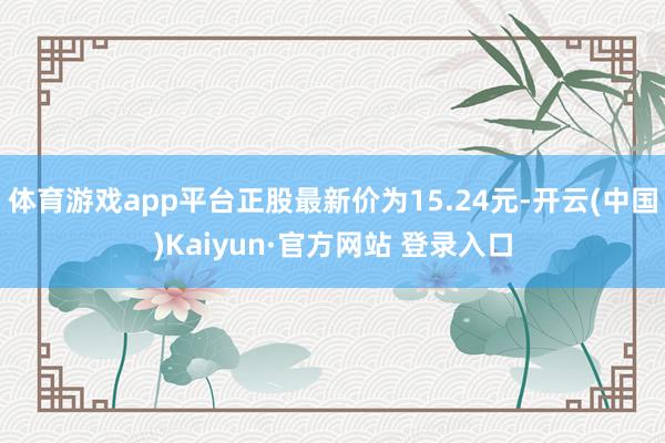 体育游戏app平台正股最新价为15.24元-开云(中国)Kaiyun·官方网站 登录入口