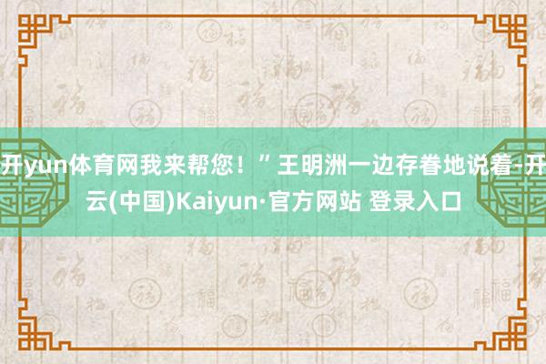 开yun体育网我来帮您！”王明洲一边存眷地说着-开云(中国)Kaiyun·官方网站 登录入口