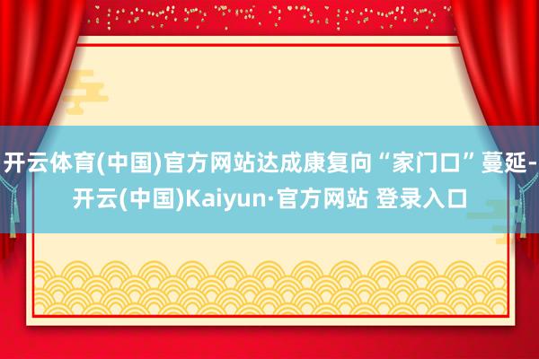 开云体育(中国)官方网站达成康复向“家门口”蔓延-开云(中国)Kaiyun·官方网站 登录入口