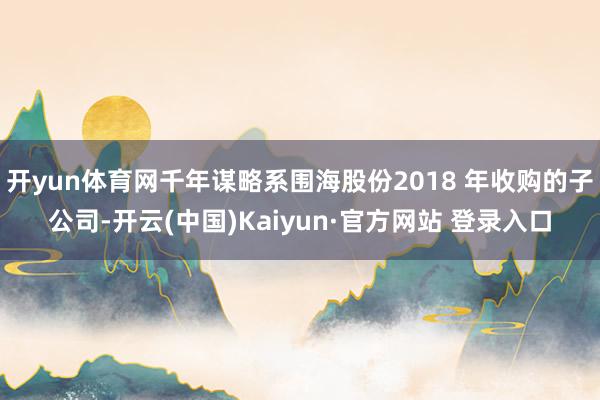 开yun体育网千年谋略系围海股份2018 年收购的子公司-开云(中国)Kaiyun·官方网站 登录入口