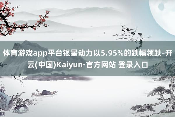 体育游戏app平台银星动力以5.95%的跌幅领跌-开云(中国)Kaiyun·官方网站 登录入口