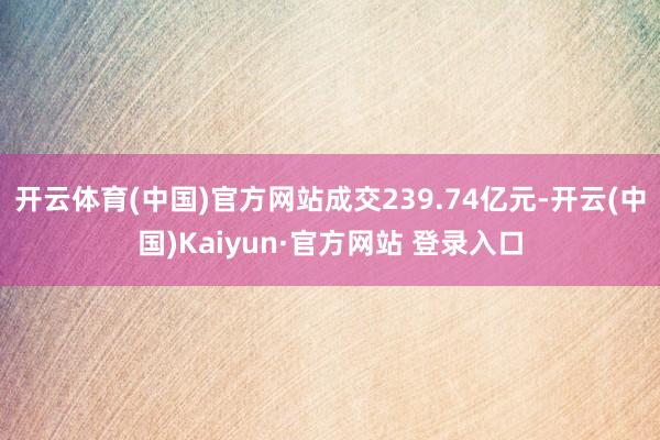 开云体育(中国)官方网站成交239.74亿元-开云(中国)Kaiyun·官方网站 登录入口
