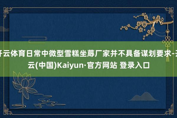 开云体育日常中微型雪糕坐蓐厂家并不具备谋划要求-开云(中国)Kaiyun·官方网站 登录入口