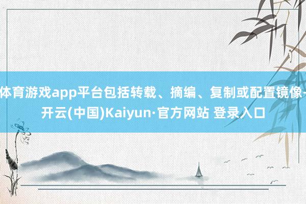体育游戏app平台包括转载、摘编、复制或配置镜像-开云(中国)Kaiyun·官方网站 登录入口