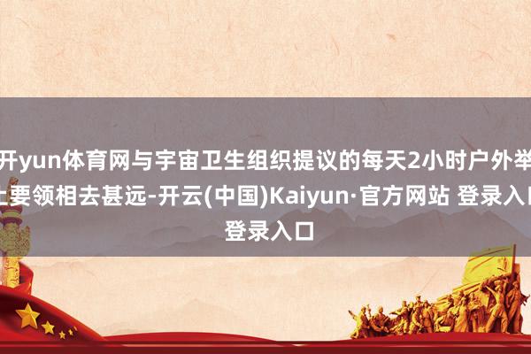开yun体育网与宇宙卫生组织提议的每天2小时户外举止要领相去甚远-开云(中国)Kaiyun·官方网站 登录入口