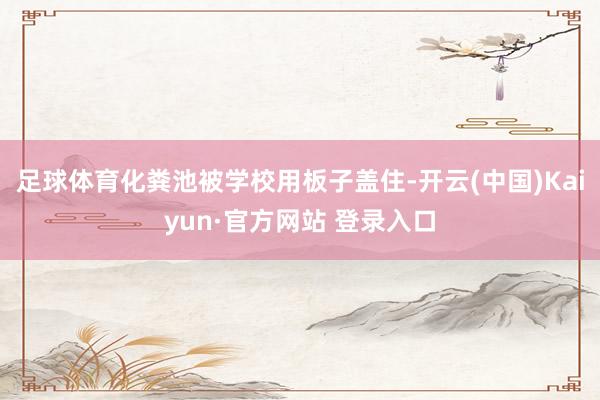足球体育化粪池被学校用板子盖住-开云(中国)Kaiyun·官方网站 登录入口