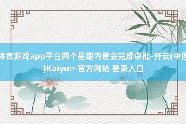 体育游戏app平台两个星期内便会完成审批-开云(中国)Kaiyun·官方网站 登录入口