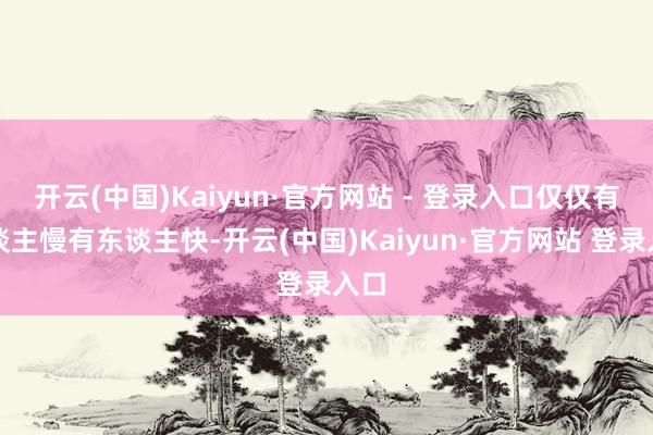 开云(中国)Kaiyun·官方网站 - 登录入口仅仅有东谈主慢有东谈主快-开云(中国)Kaiyun·官方网站 登录入口