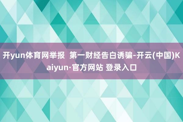 开yun体育网举报  第一财经告白诱骗-开云(中国)Kaiyun·官方网站 登录入口