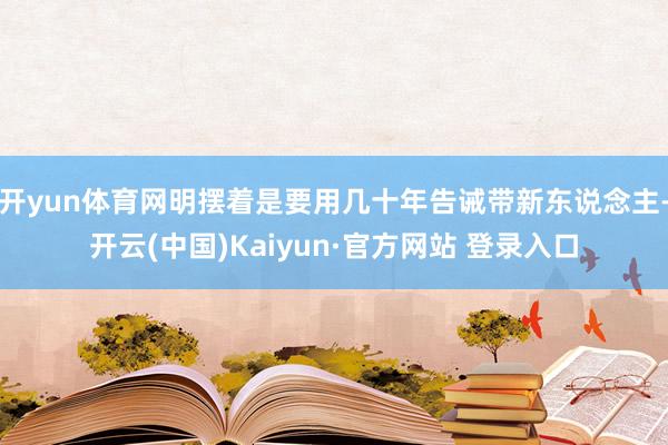 开yun体育网明摆着是要用几十年告诫带新东说念主-开云(中国)Kaiyun·官方网站 登录入口
