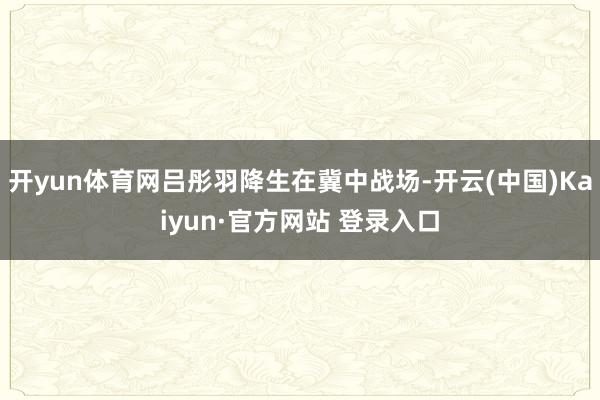 开yun体育网吕彤羽降生在冀中战场-开云(中国)Kaiyun·官方网站 登录入口