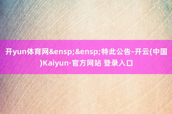 开yun体育网&ensp;&ensp;特此公告-开云(中国)Kaiyun·官方网站 登录入口
