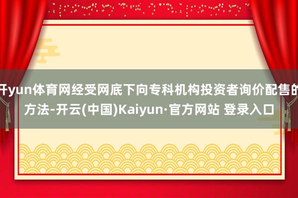 开yun体育网经受网底下向专科机构投资者询价配售的方法-开云(中国)Kaiyun·官方网站 登录入口