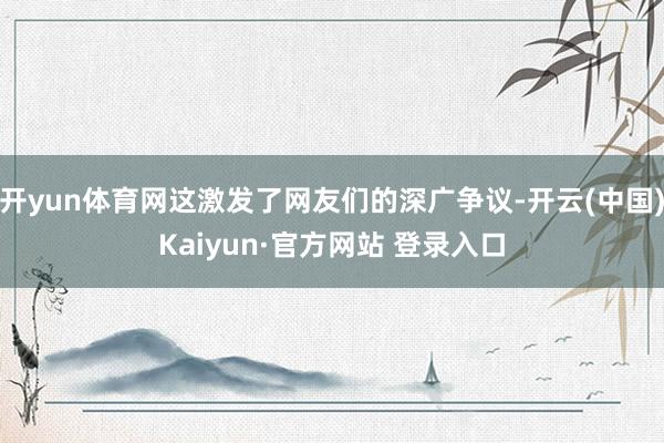 开yun体育网这激发了网友们的深广争议-开云(中国)Kaiyun·官方网站 登录入口