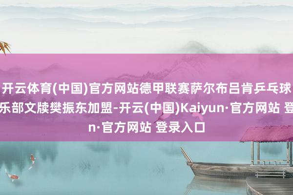开云体育(中国)官方网站德甲联赛萨尔布吕肯乒乓球甲级俱乐部文牍樊振东加盟-开云(中国)Kaiyun·官方网站 登录入口