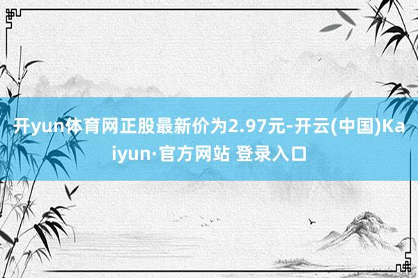 开yun体育网正股最新价为2.97元-开云(中国)Kaiyun·官方网站 登录入口