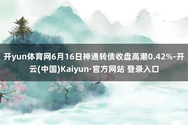 开yun体育网6月16日神通转债收盘高潮0.42%-开云(中国)Kaiyun·官方网站 登录入口