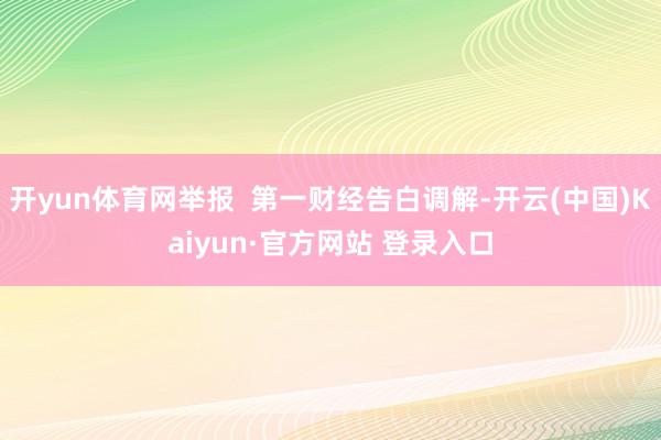 开yun体育网举报  第一财经告白调解-开云(中国)Kaiyun·官方网站 登录入口