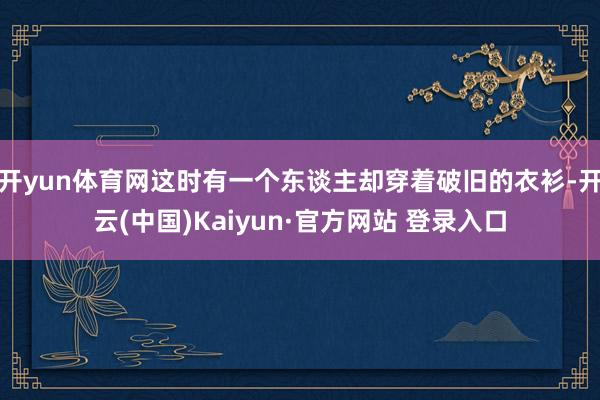 开yun体育网这时有一个东谈主却穿着破旧的衣衫-开云(中国)Kaiyun·官方网站 登录入口