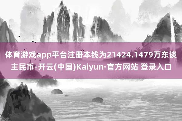 体育游戏app平台注册本钱为21424.1479万东谈主民币-开云(中国)Kaiyun·官方网站 登录入口
