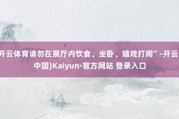 开云体育请勿在展厅内饮食、坐卧、嬉戏打闹”-开云(中国)Kaiyun·官方网站 登录入口