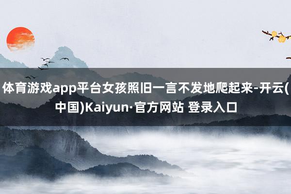 体育游戏app平台女孩照旧一言不发地爬起来-开云(中国)Kaiyun·官方网站 登录入口