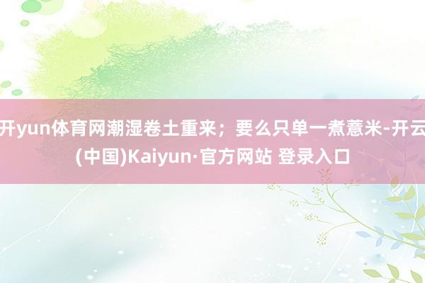 开yun体育网潮湿卷土重来；要么只单一煮薏米-开云(中国)Kaiyun·官方网站 登录入口
