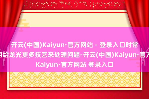 开云(中国)Kaiyun·官方网站 - 登录入口时常意味着他们悠闲给龙光更多技艺来处理问题-开云(中国)Kaiyun·官方网站 登录入口